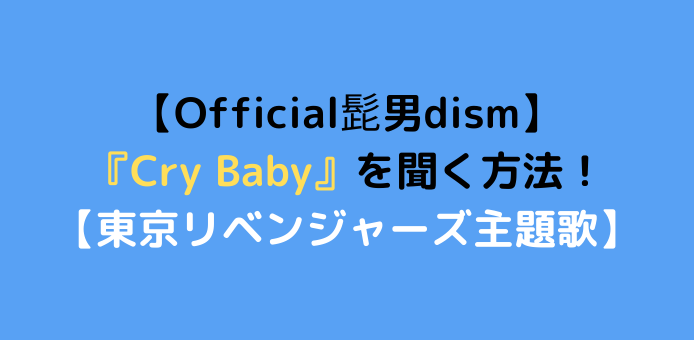 【Official髭男dism】『Cry Baby』のCDは売ってない？聞く方法と収録アルバムを紹介！【アニメ東京リベンジャーズ主題歌】